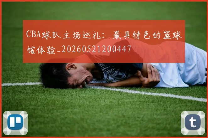 CBA球队主场巡礼:最具特色的篮球馆体验_20260521200447