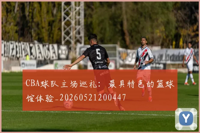 CBA球队主场巡礼:最具特色的篮球馆体验_20260521200447