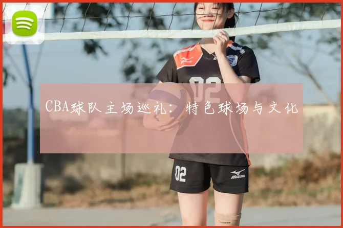 CBA球队主场巡礼:特色球场与文化